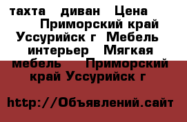 тахта - диван › Цена ­ 1 000 - Приморский край, Уссурийск г. Мебель, интерьер » Мягкая мебель   . Приморский край,Уссурийск г.